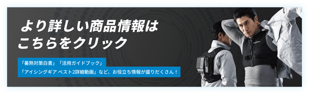 より商品の詳細を知りたい方はこちらからご確認できます。「暑熱対策白書」「活用ガイドブック」「アイシングギア ベスト2詳細動画」など、お役立ち情報が盛りだくさん！